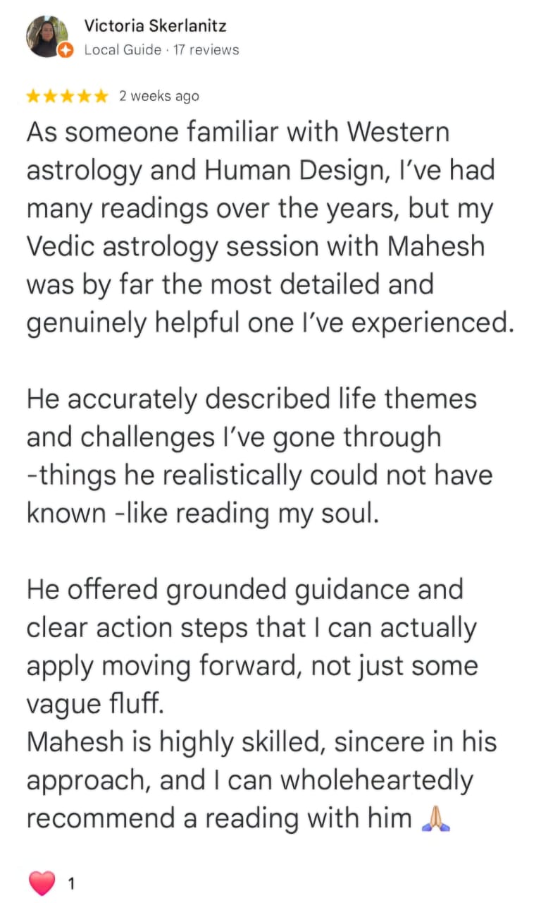 Victoria Skerlanitz
Local Guide · 17 reviews
★★★★★ 2 weeks ago
As someone familiar with Western astrology and Human Design, I’ve had many readings over the years, but my Vedic astrology session with Mahesh was by far the most detailed and genuinely helpful one I’ve experienced.
He accurately described life themes and challenges I’ve gone through -things he realistically could not have known -like reading my soul.
He offered grounded guidance and clear action steps that I can actually apply moving forward, not just some vague fluff.
Mahesh is highly skilled, sincere in his approach, and I can wholeheartedly recommend a reading with him 🙏
❤️ 1
